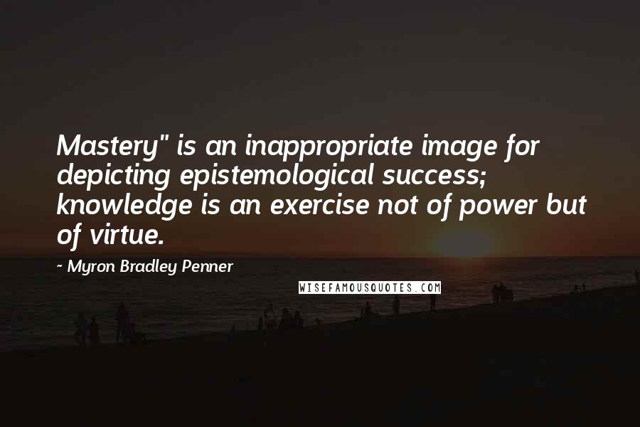 Myron Bradley Penner Quotes: Mastery" is an inappropriate image for depicting epistemological success; knowledge is an exercise not of power but of virtue.