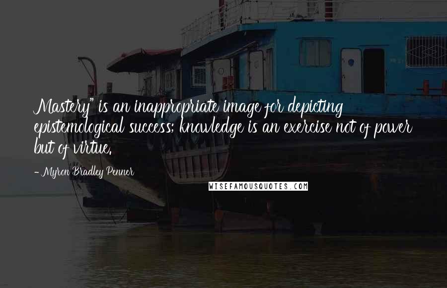 Myron Bradley Penner Quotes: Mastery" is an inappropriate image for depicting epistemological success; knowledge is an exercise not of power but of virtue.