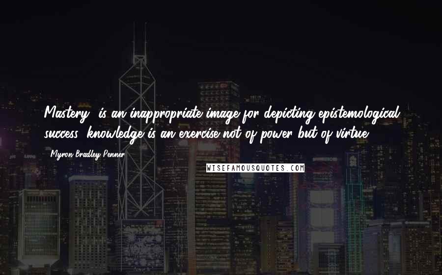 Myron Bradley Penner Quotes: Mastery" is an inappropriate image for depicting epistemological success; knowledge is an exercise not of power but of virtue.