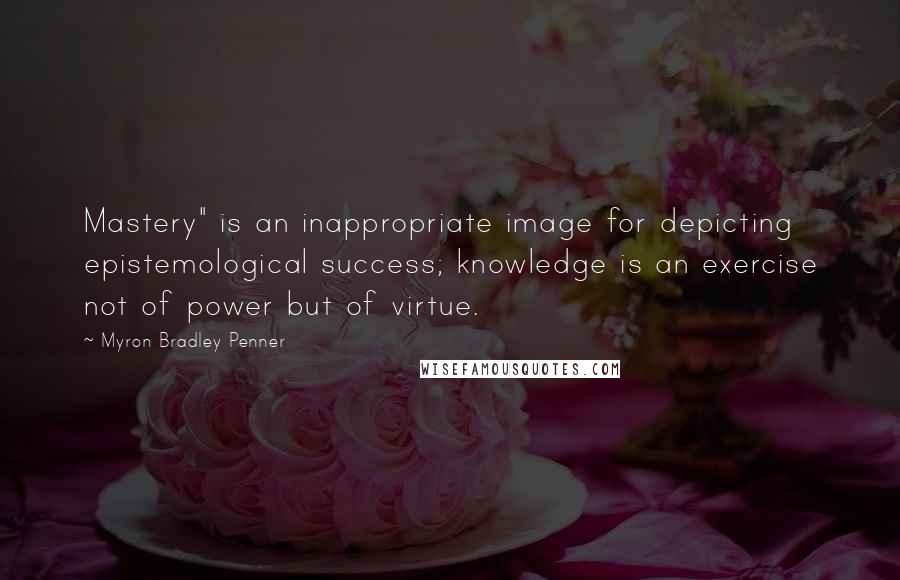 Myron Bradley Penner Quotes: Mastery" is an inappropriate image for depicting epistemological success; knowledge is an exercise not of power but of virtue.