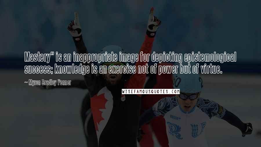 Myron Bradley Penner Quotes: Mastery" is an inappropriate image for depicting epistemological success; knowledge is an exercise not of power but of virtue.