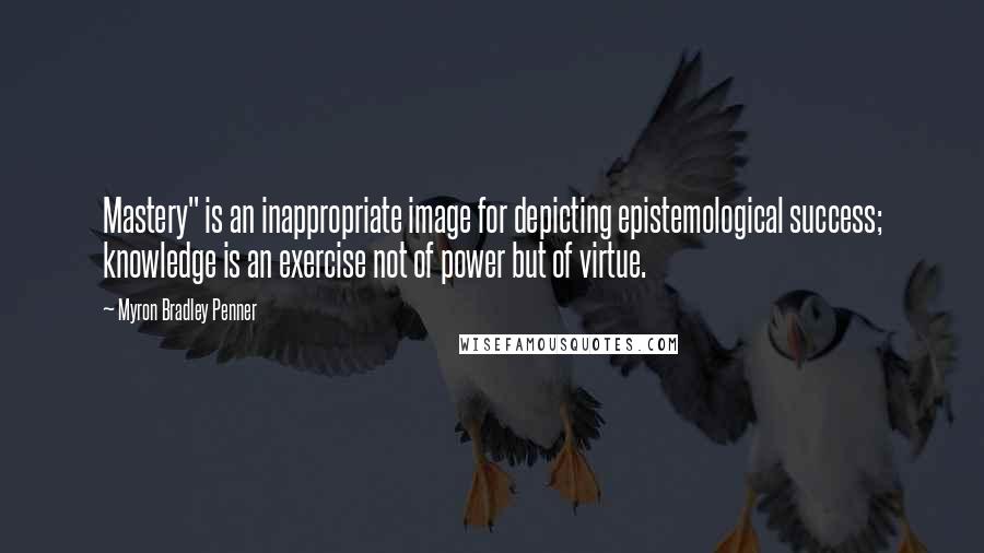 Myron Bradley Penner Quotes: Mastery" is an inappropriate image for depicting epistemological success; knowledge is an exercise not of power but of virtue.