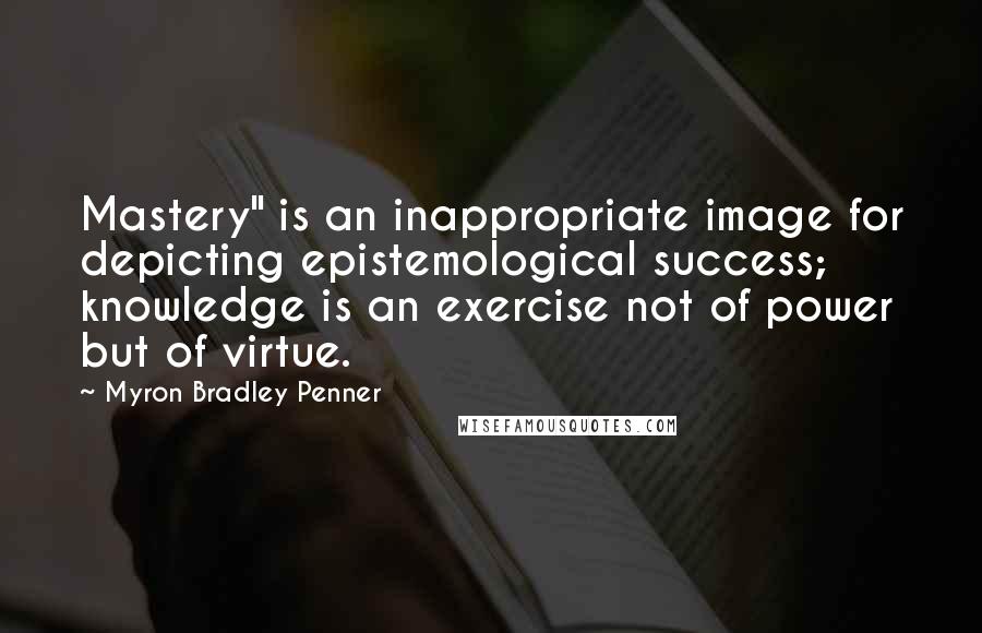 Myron Bradley Penner Quotes: Mastery" is an inappropriate image for depicting epistemological success; knowledge is an exercise not of power but of virtue.