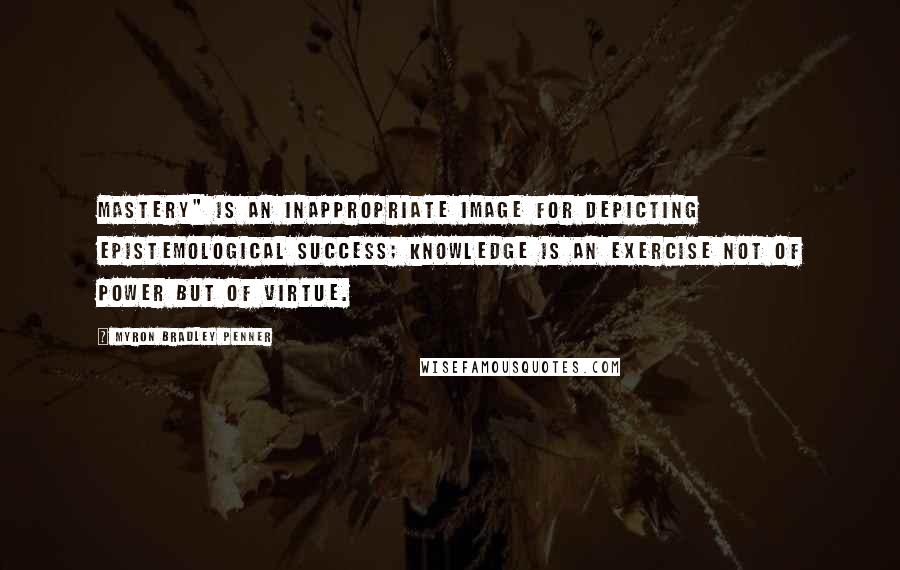 Myron Bradley Penner Quotes: Mastery" is an inappropriate image for depicting epistemological success; knowledge is an exercise not of power but of virtue.