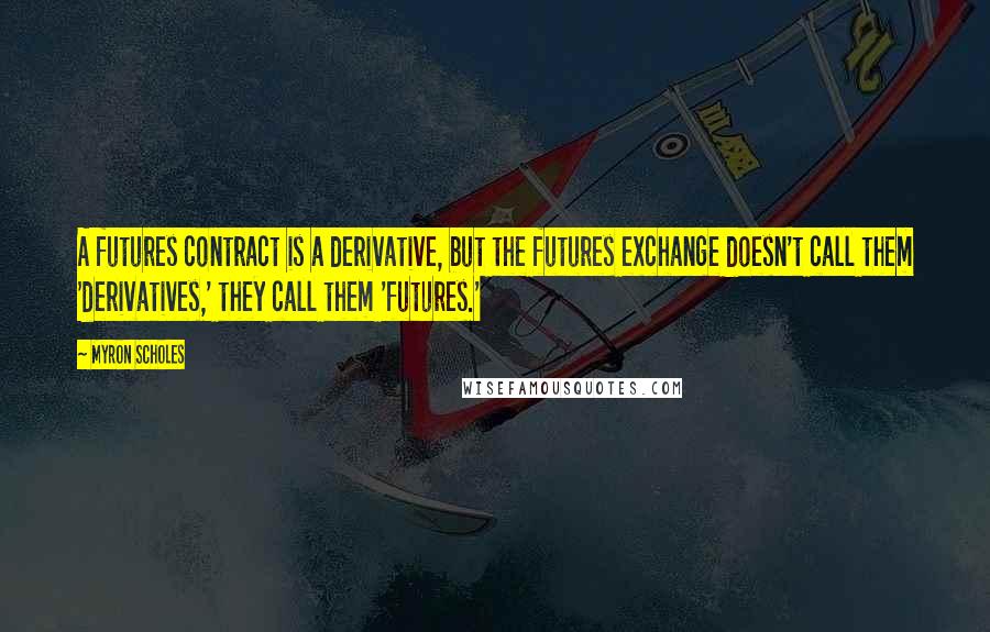 Myron Scholes Quotes: A futures contract is a derivative, but the futures exchange doesn't call them 'derivatives,' they call them 'futures.'