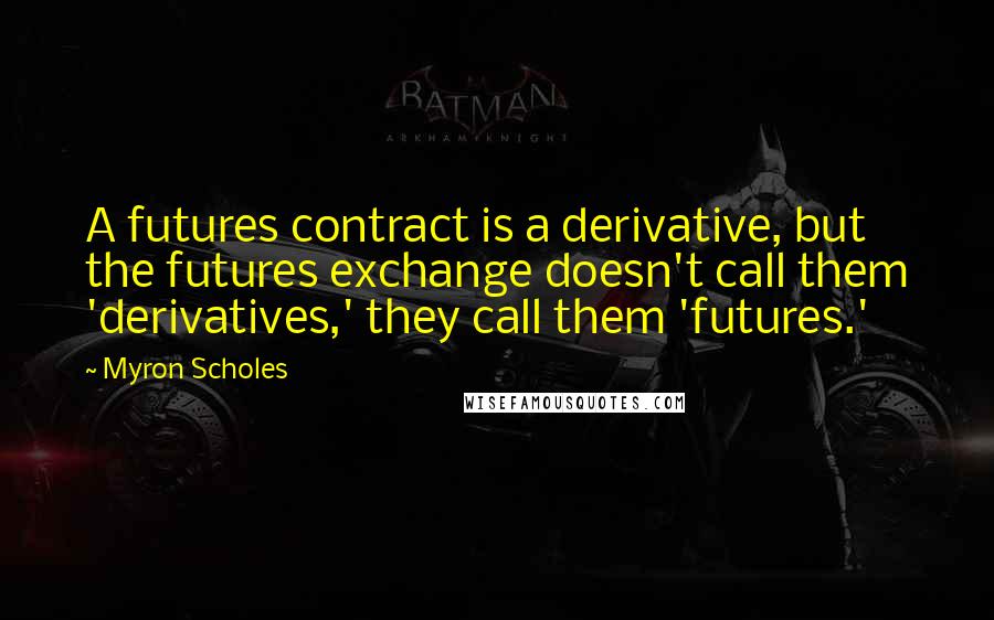 Myron Scholes Quotes: A futures contract is a derivative, but the futures exchange doesn't call them 'derivatives,' they call them 'futures.'