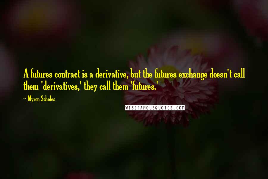 Myron Scholes Quotes: A futures contract is a derivative, but the futures exchange doesn't call them 'derivatives,' they call them 'futures.'