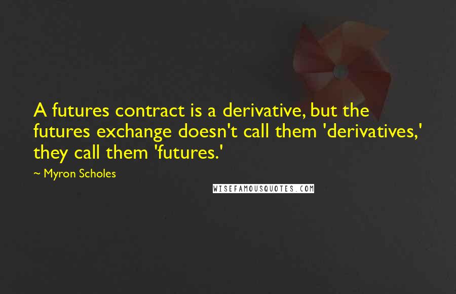 Myron Scholes Quotes: A futures contract is a derivative, but the futures exchange doesn't call them 'derivatives,' they call them 'futures.'