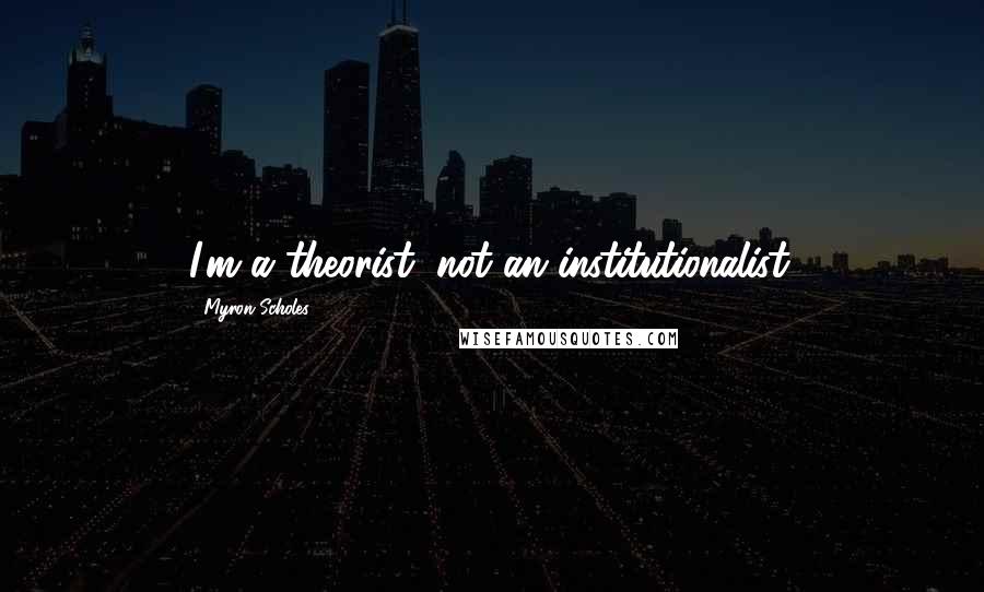 Myron Scholes Quotes: I'm a theorist, not an institutionalist.