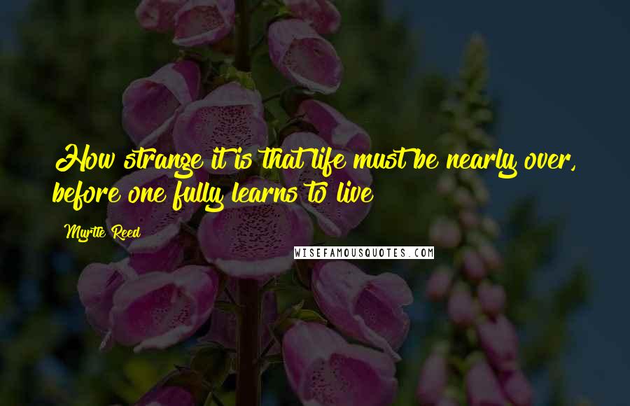 Myrtle Reed Quotes: How strange it is that life must be nearly over, before one fully learns to live!
