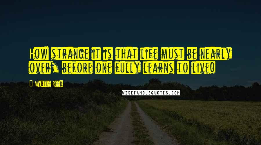 Myrtle Reed Quotes: How strange it is that life must be nearly over, before one fully learns to live!