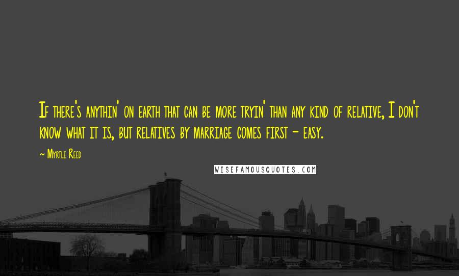 Myrtle Reed Quotes: If there's anythin' on earth that can be more tryin' than any kind of relative, I don't know what it is, but relatives by marriage comes first - easy.