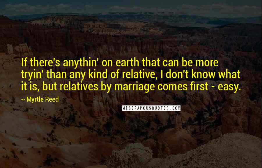 Myrtle Reed Quotes: If there's anythin' on earth that can be more tryin' than any kind of relative, I don't know what it is, but relatives by marriage comes first - easy.