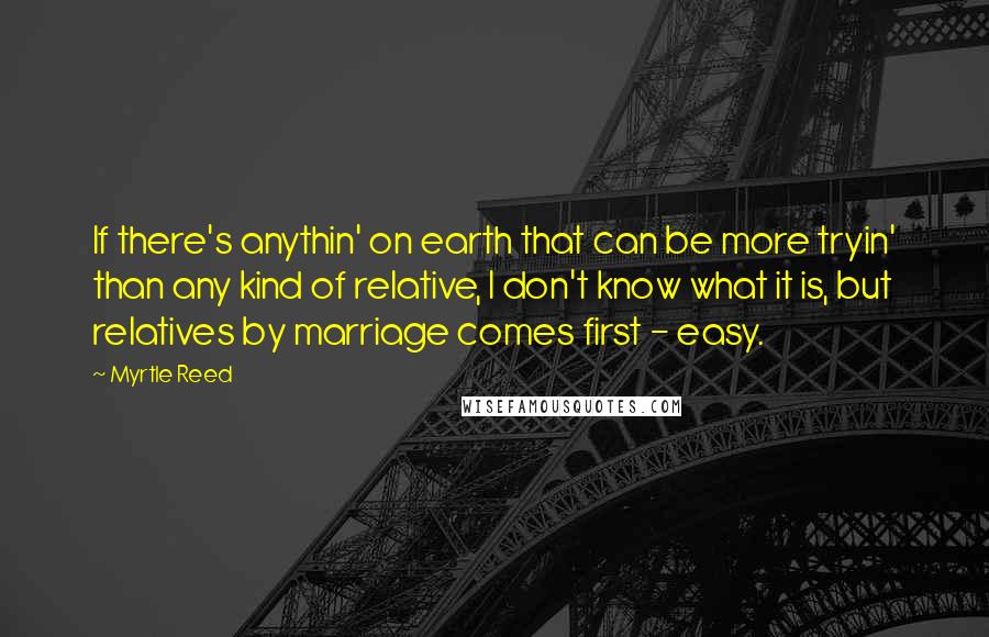 Myrtle Reed Quotes: If there's anythin' on earth that can be more tryin' than any kind of relative, I don't know what it is, but relatives by marriage comes first - easy.