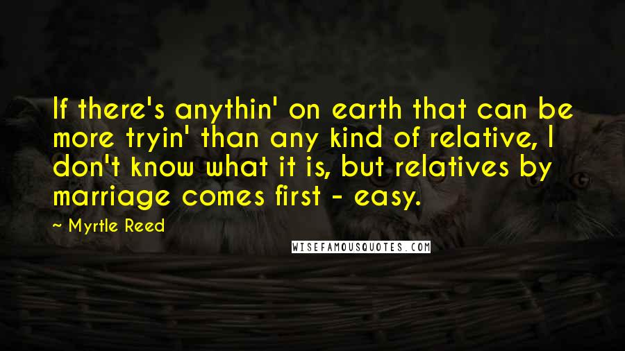 Myrtle Reed Quotes: If there's anythin' on earth that can be more tryin' than any kind of relative, I don't know what it is, but relatives by marriage comes first - easy.
