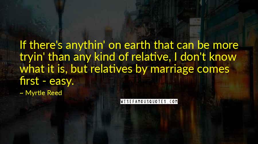 Myrtle Reed Quotes: If there's anythin' on earth that can be more tryin' than any kind of relative, I don't know what it is, but relatives by marriage comes first - easy.