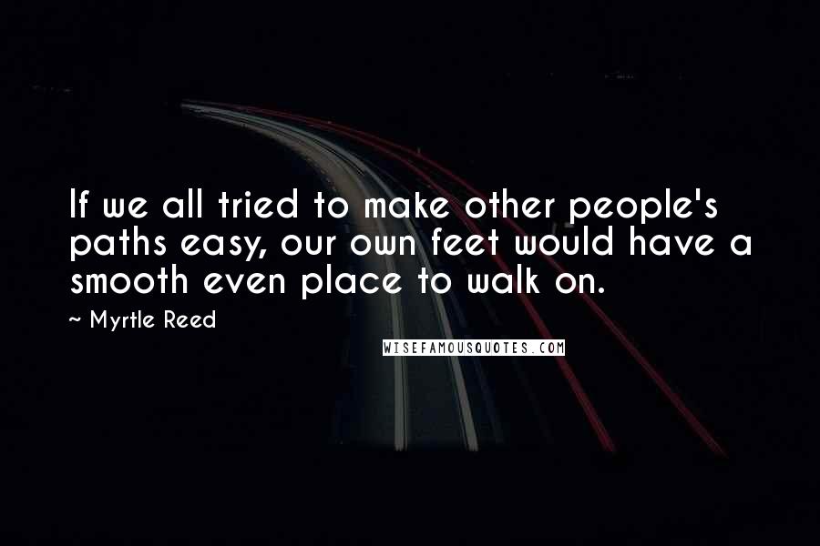 Myrtle Reed Quotes: If we all tried to make other people's paths easy, our own feet would have a smooth even place to walk on.