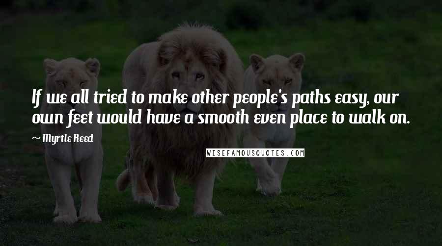 Myrtle Reed Quotes: If we all tried to make other people's paths easy, our own feet would have a smooth even place to walk on.