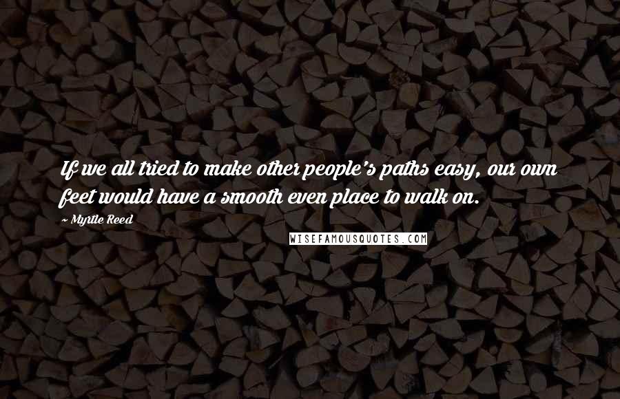 Myrtle Reed Quotes: If we all tried to make other people's paths easy, our own feet would have a smooth even place to walk on.