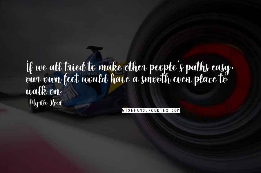 Myrtle Reed Quotes: If we all tried to make other people's paths easy, our own feet would have a smooth even place to walk on.