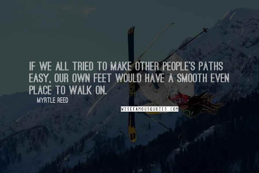 Myrtle Reed Quotes: If we all tried to make other people's paths easy, our own feet would have a smooth even place to walk on.