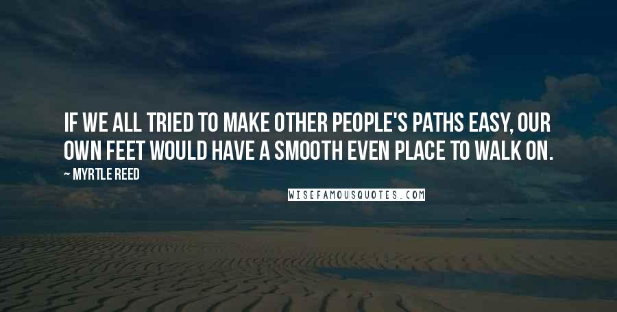 Myrtle Reed Quotes: If we all tried to make other people's paths easy, our own feet would have a smooth even place to walk on.