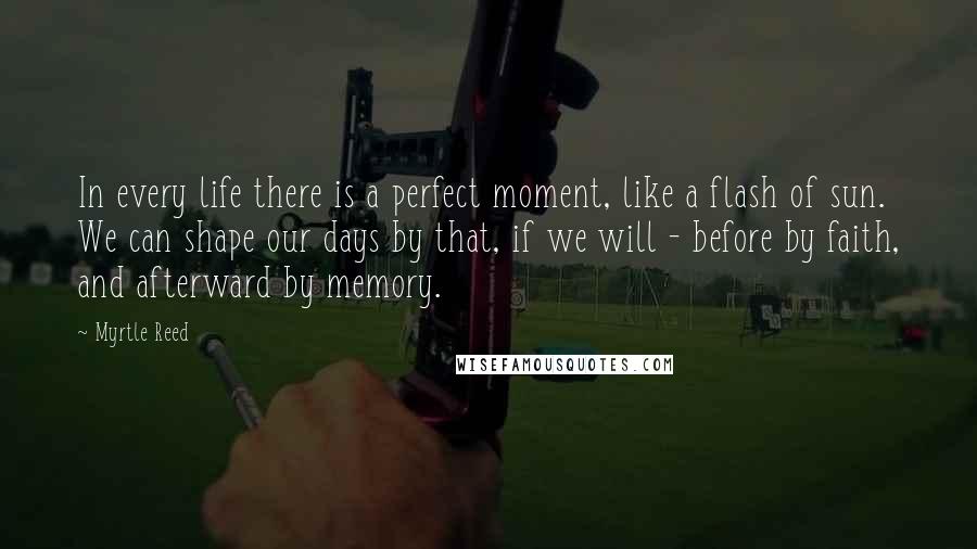 Myrtle Reed Quotes: In every life there is a perfect moment, like a flash of sun. We can shape our days by that, if we will - before by faith, and afterward by memory.