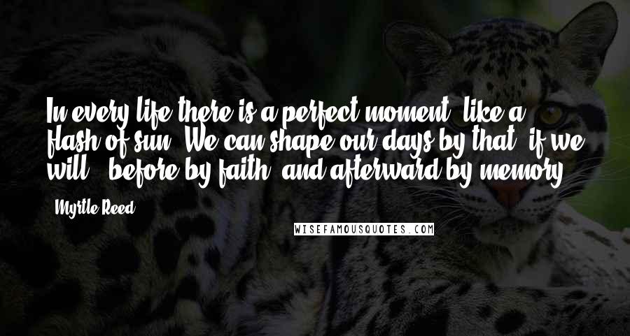 Myrtle Reed Quotes: In every life there is a perfect moment, like a flash of sun. We can shape our days by that, if we will - before by faith, and afterward by memory.