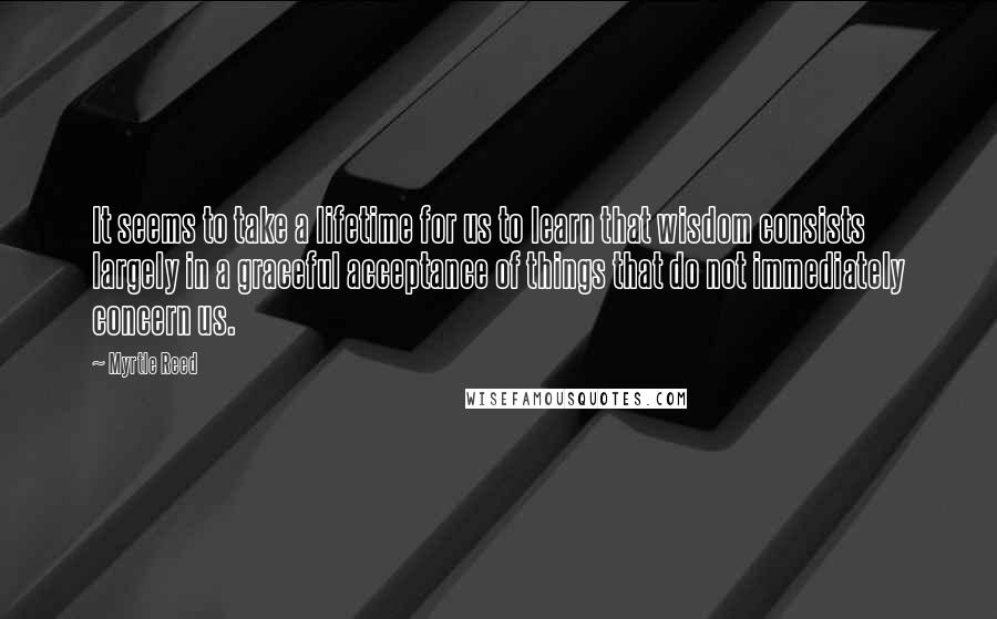 Myrtle Reed Quotes: It seems to take a lifetime for us to learn that wisdom consists largely in a graceful acceptance of things that do not immediately concern us.