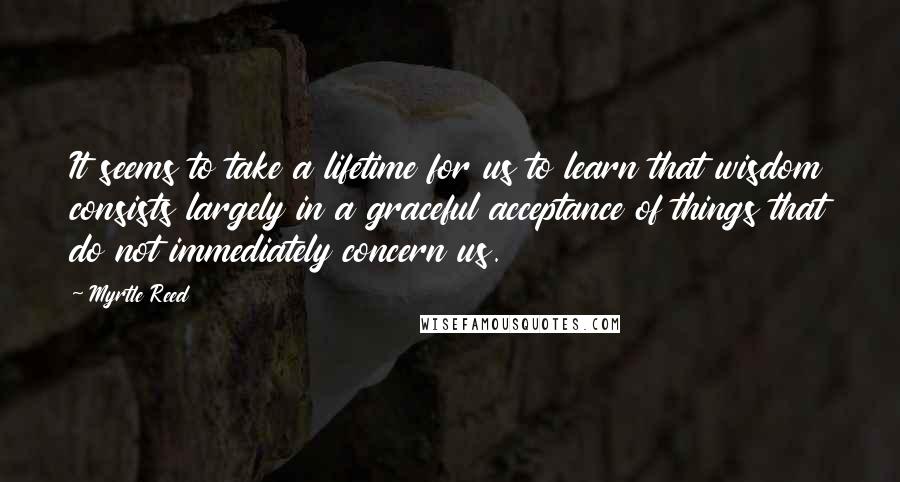 Myrtle Reed Quotes: It seems to take a lifetime for us to learn that wisdom consists largely in a graceful acceptance of things that do not immediately concern us.