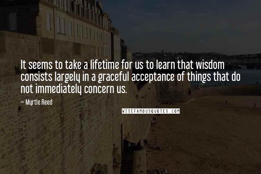 Myrtle Reed Quotes: It seems to take a lifetime for us to learn that wisdom consists largely in a graceful acceptance of things that do not immediately concern us.