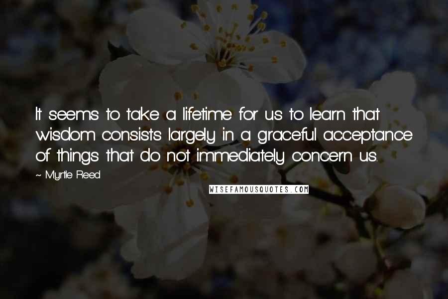 Myrtle Reed Quotes: It seems to take a lifetime for us to learn that wisdom consists largely in a graceful acceptance of things that do not immediately concern us.