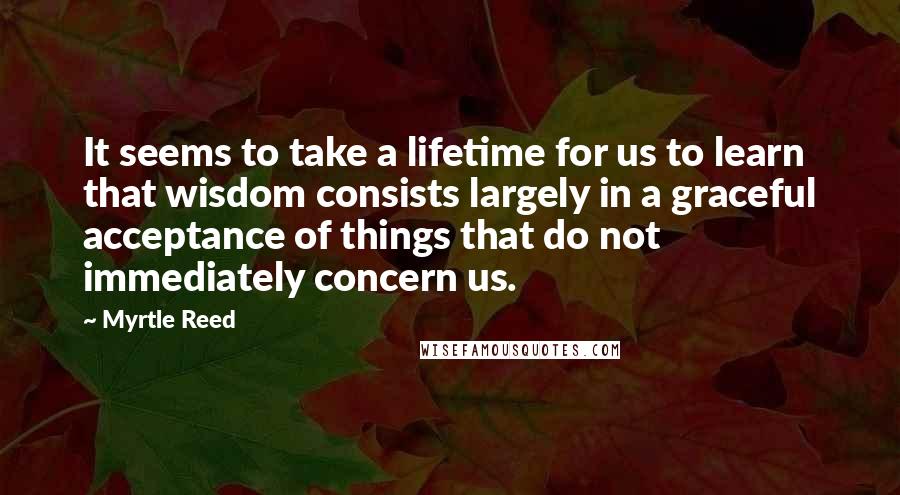 Myrtle Reed Quotes: It seems to take a lifetime for us to learn that wisdom consists largely in a graceful acceptance of things that do not immediately concern us.