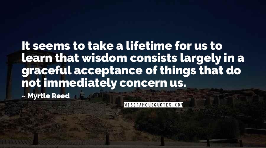 Myrtle Reed Quotes: It seems to take a lifetime for us to learn that wisdom consists largely in a graceful acceptance of things that do not immediately concern us.