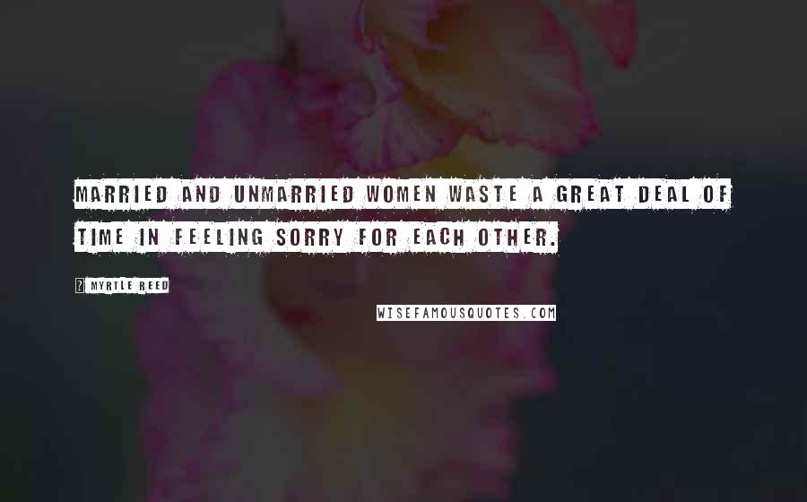 Myrtle Reed Quotes: Married and unmarried women waste a great deal of time in feeling sorry for each other.
