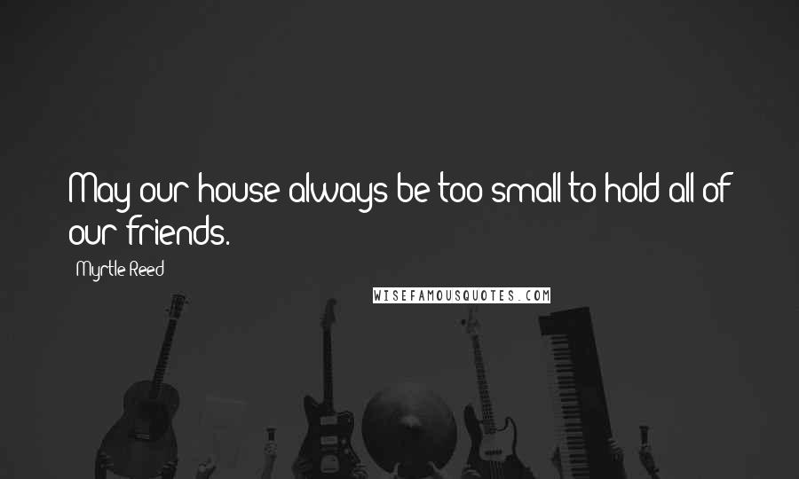 Myrtle Reed Quotes: May our house always be too small to hold all of our friends.