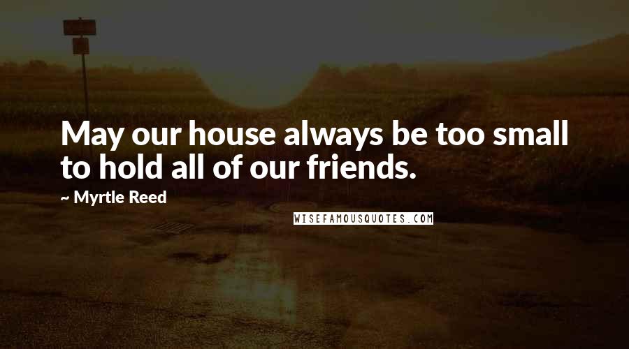 Myrtle Reed Quotes: May our house always be too small to hold all of our friends.