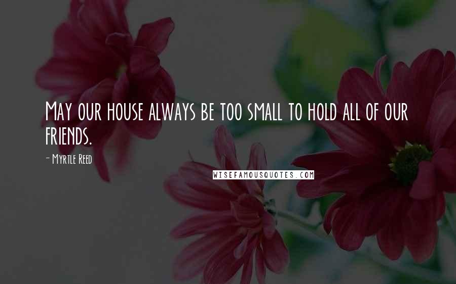 Myrtle Reed Quotes: May our house always be too small to hold all of our friends.