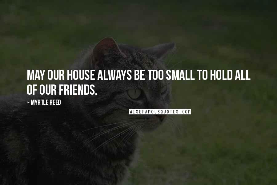 Myrtle Reed Quotes: May our house always be too small to hold all of our friends.