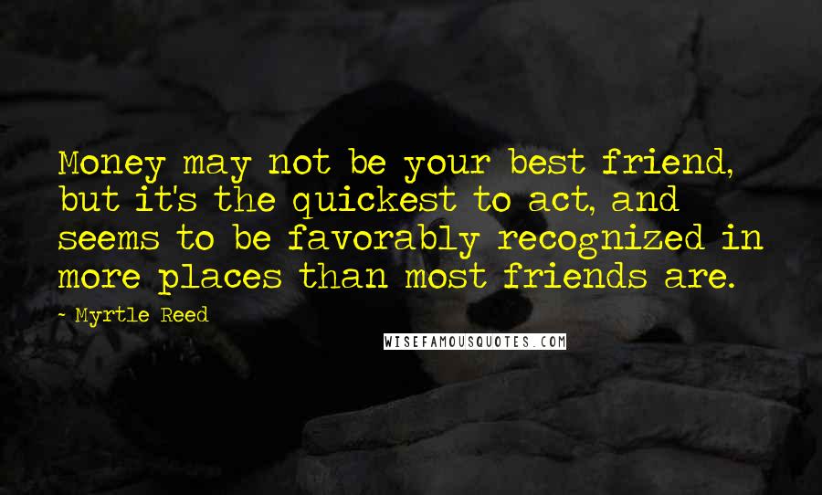 Myrtle Reed Quotes: Money may not be your best friend, but it's the quickest to act, and seems to be favorably recognized in more places than most friends are.