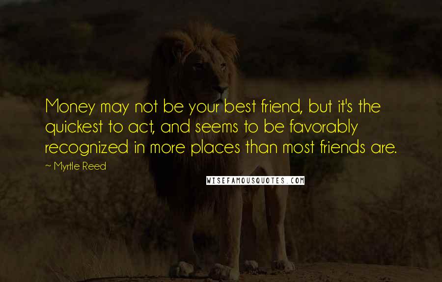 Myrtle Reed Quotes: Money may not be your best friend, but it's the quickest to act, and seems to be favorably recognized in more places than most friends are.