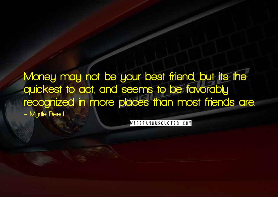 Myrtle Reed Quotes: Money may not be your best friend, but it's the quickest to act, and seems to be favorably recognized in more places than most friends are.