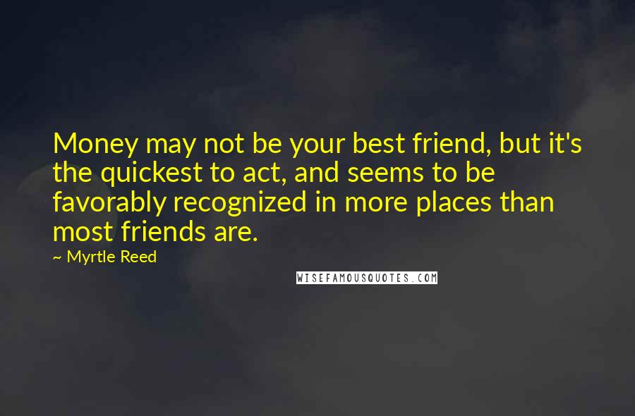 Myrtle Reed Quotes: Money may not be your best friend, but it's the quickest to act, and seems to be favorably recognized in more places than most friends are.