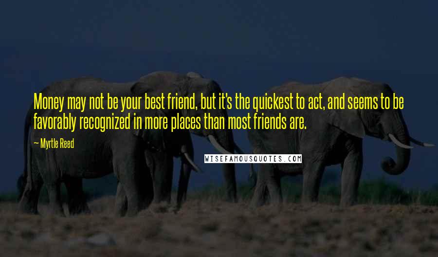 Myrtle Reed Quotes: Money may not be your best friend, but it's the quickest to act, and seems to be favorably recognized in more places than most friends are.