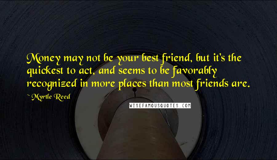 Myrtle Reed Quotes: Money may not be your best friend, but it's the quickest to act, and seems to be favorably recognized in more places than most friends are.