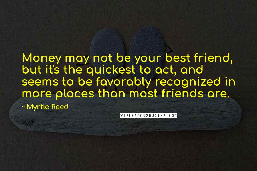 Myrtle Reed Quotes: Money may not be your best friend, but it's the quickest to act, and seems to be favorably recognized in more places than most friends are.