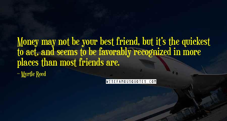 Myrtle Reed Quotes: Money may not be your best friend, but it's the quickest to act, and seems to be favorably recognized in more places than most friends are.