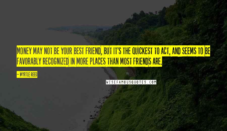 Myrtle Reed Quotes: Money may not be your best friend, but it's the quickest to act, and seems to be favorably recognized in more places than most friends are.