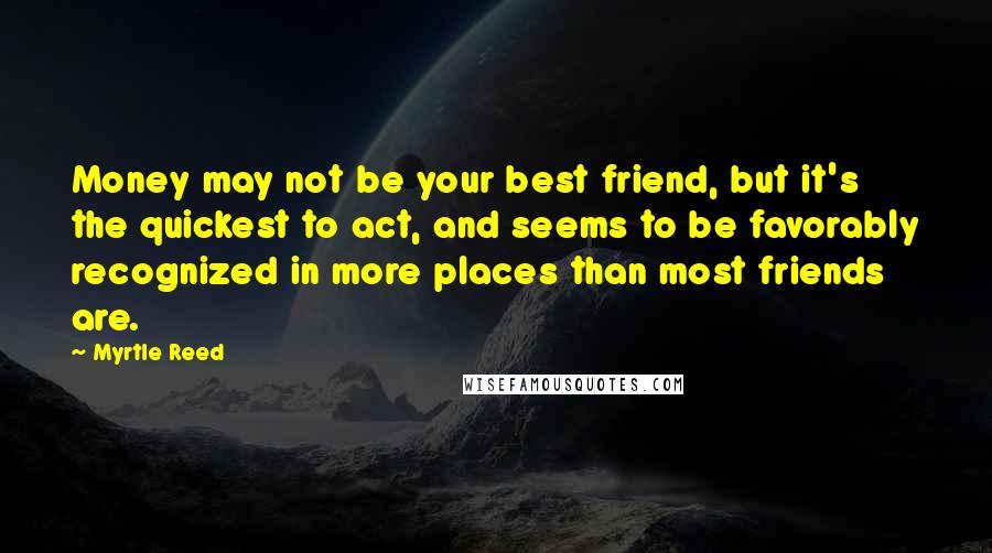 Myrtle Reed Quotes: Money may not be your best friend, but it's the quickest to act, and seems to be favorably recognized in more places than most friends are.