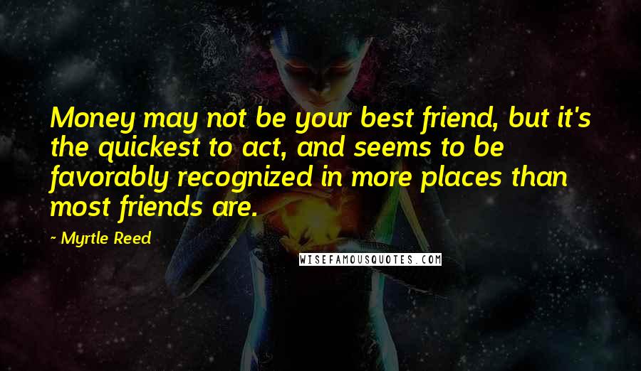 Myrtle Reed Quotes: Money may not be your best friend, but it's the quickest to act, and seems to be favorably recognized in more places than most friends are.